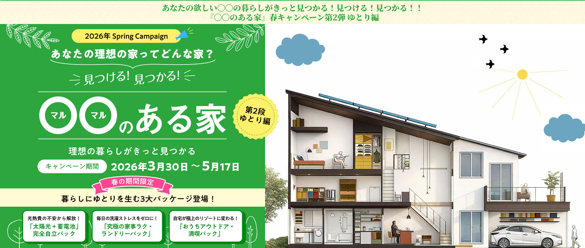 あなたの理想の家ってどんな家？2026年3月30日～5月17日。暮らしにゆとりを生む3大パッケージ登場！光熱費の不安から解放！ 「太陽光＋蓄電池」 完全自立パック毎日の洗濯ストレスをゼロに！ 「究極の家事ラク・ ランドリーパック」自宅が極上のリゾートに変わる！ 「おうちアウトドア・ 満喫パック」