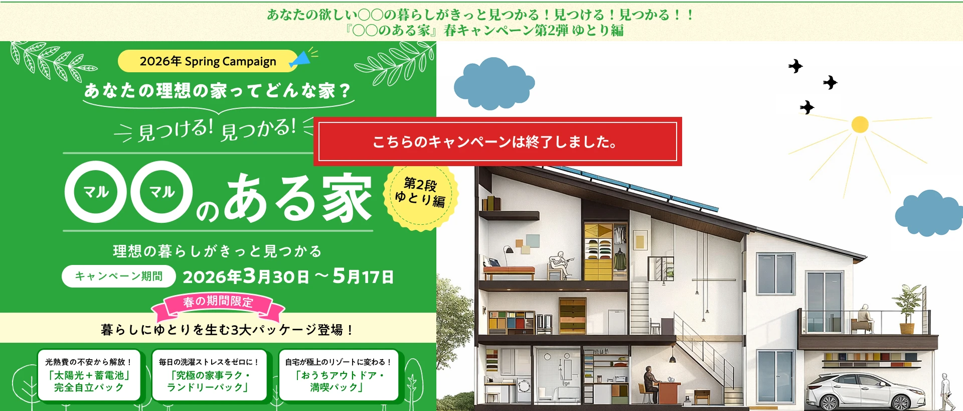 あなたの理想の家ってどんな家？2026年3月30日～5月17日。暮らしにゆとりを生む3大パッケージ登場！光熱費の不安から解放！ 「太陽光＋蓄電池」 完全自立パック毎日の洗濯ストレスをゼロに！ 「究極の家事ラク・ ランドリーパック」自宅が極上のリゾートに変わる！ 「おうちアウトドア・ 満喫パック」