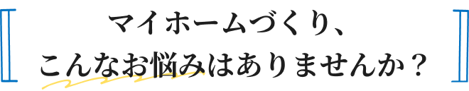 マイホームづくり、こんなお悩みはありませんか？