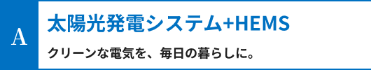太陽光発電システム+HEMS。クリーンな電気を、毎日の暮らしに。