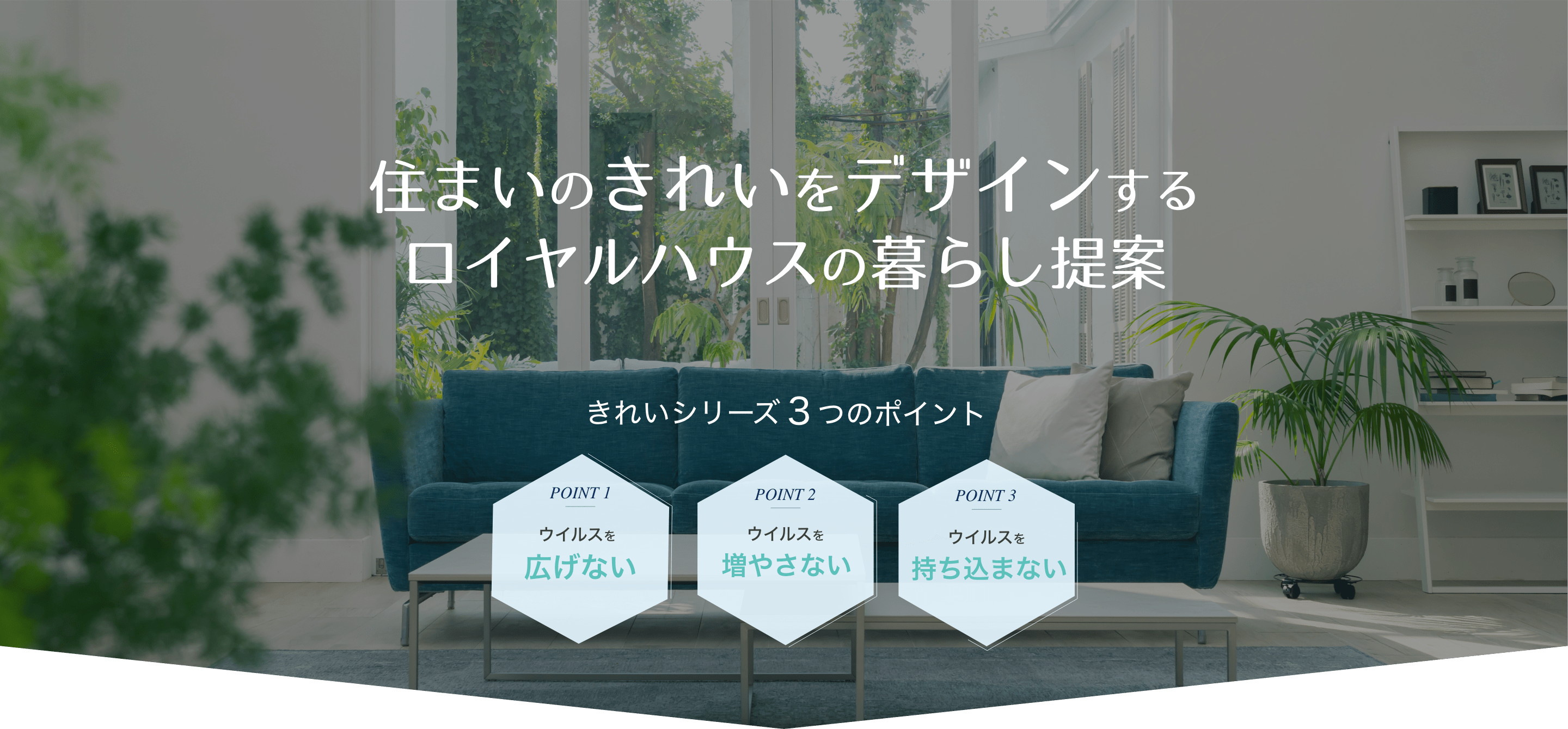 住まいのきれいをデザインするロイヤルハウスの暮らし提案 きれいシリーズ3つのポイント 1.ウイルスを広げない 2.ウイルスを増やさない 3.ウイルスを持ち込まない